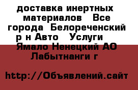 доставка инертных  материалов - Все города, Белореченский р-н Авто » Услуги   . Ямало-Ненецкий АО,Лабытнанги г.